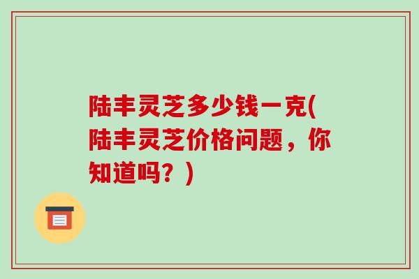陆丰灵芝多少钱一克(陆丰灵芝价格问题,你知道吗?)-第1张图片-破壁灵芝孢子粉研究指南 陆丰灵芝多少钱一克(陆丰灵芝价格问题,你知道吗?)-第1张图片-破壁灵芝孢子粉研究指南