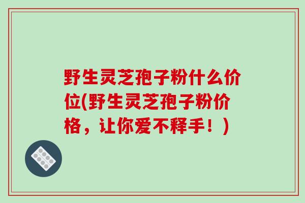野生灵芝孢子粉什么价位(野生灵芝孢子粉价格,让你爱不释手!)-第1张图片-破壁灵芝孢子粉研究指南 野生灵芝孢子粉什么价位(野生灵芝孢子粉价格,让你爱不释手!)-第1张图片-破壁灵芝孢子粉研究指南