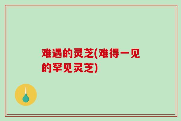 难遇的灵芝(难得一见的罕见灵芝)-第1张图片-破壁灵芝孢子粉研究指南