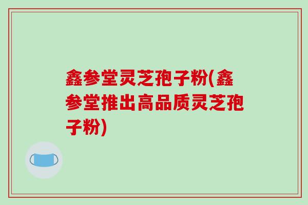 鑫参堂灵芝孢子粉(鑫参堂推出高品质灵芝孢子粉)-第1张图片-破壁灵芝孢子粉研究指南 鑫参堂灵芝孢子粉(鑫参堂推出高品质灵芝孢子粉)-第1张图片-破壁灵芝孢子粉研究指南