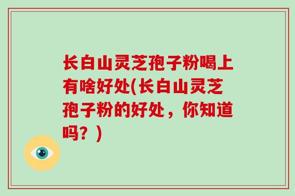 长白山灵芝孢子粉喝上有啥好处(长白山灵芝孢子粉的好处，你知道吗？)-第1张图片-破壁灵芝孢子粉研究指南