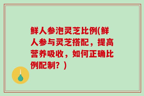 鲜人参泡灵芝比例(鲜人参与灵芝搭配，提高营养吸收，如何正确比例配制？)-第1张图片-破壁灵芝孢子粉研究指南
