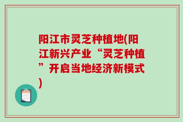 阳江市灵芝种植地(阳江新兴产业“灵芝种植”开启当地经济新模式)-第1张图片-破壁灵芝孢子粉研究指南 阳江市灵芝种植地(阳江新兴产业“灵芝种植”开启当地经济新模式)-第1张图片-破壁灵芝孢子粉研究指南