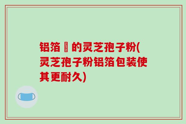 铝箔裝的灵芝孢子粉(灵芝孢子粉铝箔包装使其更耐久)-第1张图片-破壁灵芝孢子粉研究指南 铝箔裝的灵芝孢子粉(灵芝孢子粉铝箔包装使其更耐久)-第1张图片-破壁灵芝孢子粉研究指南
