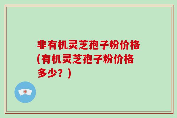 非有机灵芝孢子粉价格(有机灵芝孢子粉价格多少？)-第1张图片-破壁灵芝孢子粉研究指南