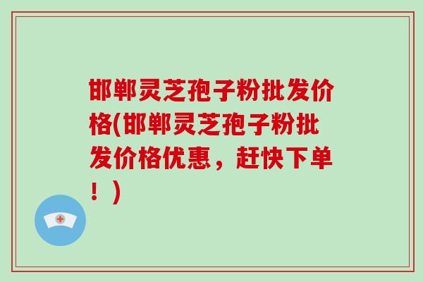 邯郸灵芝孢子粉批发价格(邯郸灵芝孢子粉批发价格优惠,赶快下单!)-第1张图片-破壁灵芝孢子粉研究指南 邯郸灵芝孢子粉批发价格(邯郸灵芝孢子粉批发价格优惠,赶快下单!)-第1张图片-破壁灵芝孢子粉研究指南