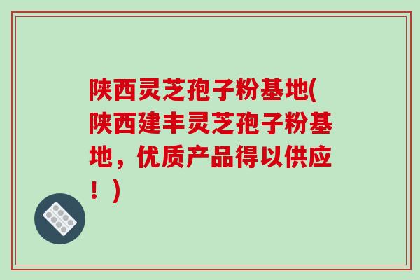 陕西灵芝孢子粉基地(陕西建丰灵芝孢子粉基地，优质产品得以供应！)-第1张图片-破壁灵芝孢子粉研究指南