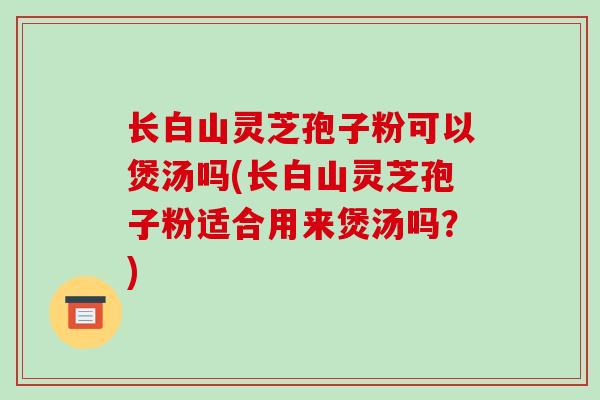 长白山灵芝孢子粉可以煲汤吗(长白山灵芝孢子粉适合用来煲汤吗?)-第1张图片-破壁灵芝孢子粉研究指南 长白山灵芝孢子粉可以煲汤吗(长白山灵芝孢子粉适合用来煲汤吗?)-第1张图片-破壁灵芝孢子粉研究指南