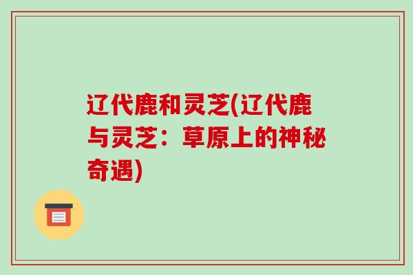 辽代鹿和灵芝(辽代鹿与灵芝:草原上的神秘奇遇)-第1张图片-破壁灵芝孢子粉研究指南 辽代鹿和灵芝(辽代鹿与灵芝:草原上的神秘奇遇)-第1张图片-破壁灵芝孢子粉研究指南