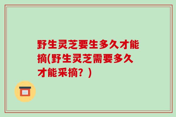 野生灵芝要生多久才能摘(野生灵芝需要多久才能采摘?)-第1张图片-破壁灵芝孢子粉研究指南 野生灵芝要生多久才能摘(野生灵芝需要多久才能采摘?)-第1张图片-破壁灵芝孢子粉研究指南