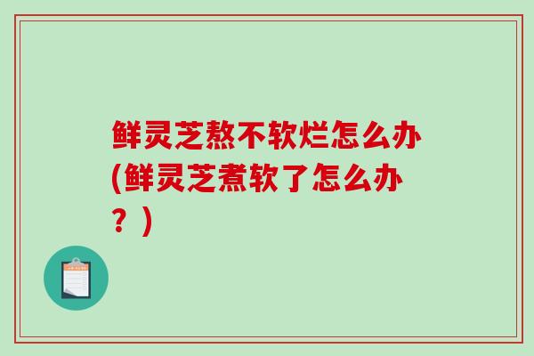 鲜灵芝熬不软烂怎么办(鲜灵芝煮软了怎么办？)-第1张图片-破壁灵芝孢子粉研究指南