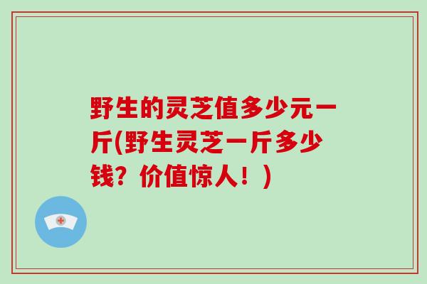 野生的灵芝值多少元一斤(野生灵芝一斤多少钱？价值惊人！)-第1张图片-破壁灵芝孢子粉研究指南