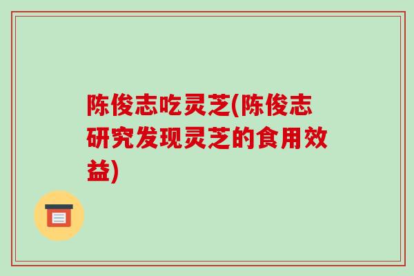 陈俊志吃灵芝(陈俊志研究发现灵芝的食用效益)-第1张图片-破壁灵芝孢子粉研究指南 陈俊志吃灵芝(陈俊志研究发现灵芝的食用效益)-第1张图片-破壁灵芝孢子粉研究指南