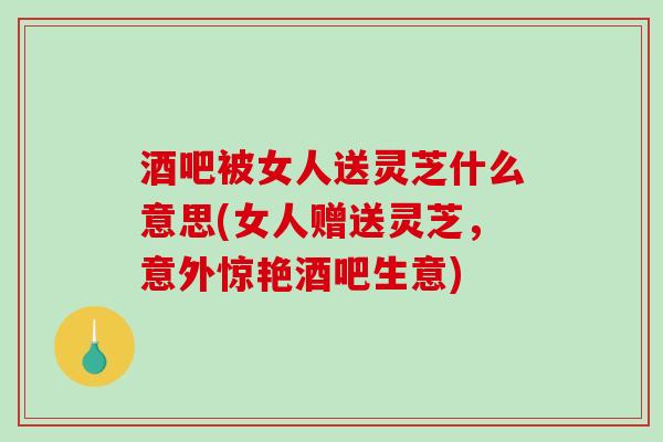 酒吧被女人送灵芝什么意思(女人赠送灵芝,意外惊艳酒吧生意)-第1张图片-破壁灵芝孢子粉研究指南 酒吧被女人送灵芝什么意思(女人赠送灵芝,意外惊艳酒吧生意)-第1张图片-破壁灵芝孢子粉研究指南