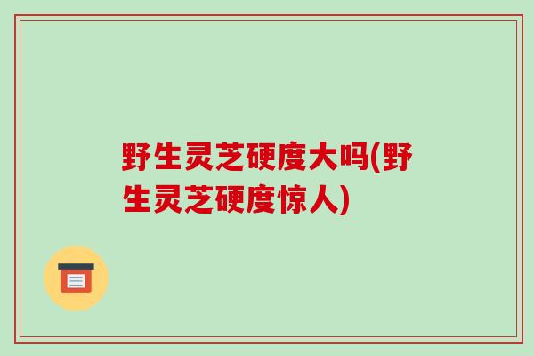 野生灵芝硬度大吗(野生灵芝硬度惊人)-第1张图片-破壁灵芝孢子粉研究指南 野生灵芝硬度大吗(野生灵芝硬度惊人)-第1张图片-破壁灵芝孢子粉研究指南