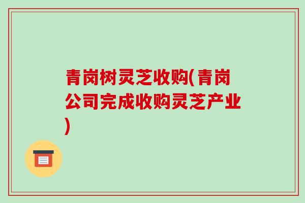青岗树灵芝收购(青岗公司完成收购灵芝产业)-第1张图片-破壁灵芝孢子粉研究指南