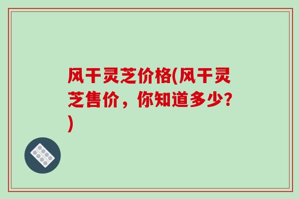 风干灵芝价格(风干灵芝售价,你知道多少?)-第1张图片-破壁灵芝孢子粉研究指南 风干灵芝价格(风干灵芝售价,你知道多少?)-第1张图片-破壁灵芝孢子粉研究指南