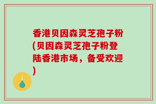 香港贝因森灵芝孢子粉(贝因森灵芝孢子粉登陆香港市场,备受欢迎)-第1张图片-破壁灵芝孢子粉研究指南 香港贝因森灵芝孢子粉(贝因森灵芝孢子粉登陆香港市场,备受欢迎)-第1张图片-破壁灵芝孢子粉研究指南