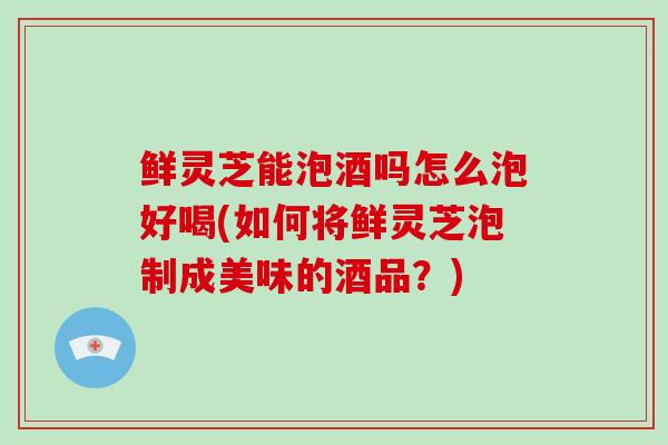 鲜灵芝能泡酒吗怎么泡好喝(如何将鲜灵芝泡制成美味的酒品？)-第1张图片-破壁灵芝孢子粉研究指南