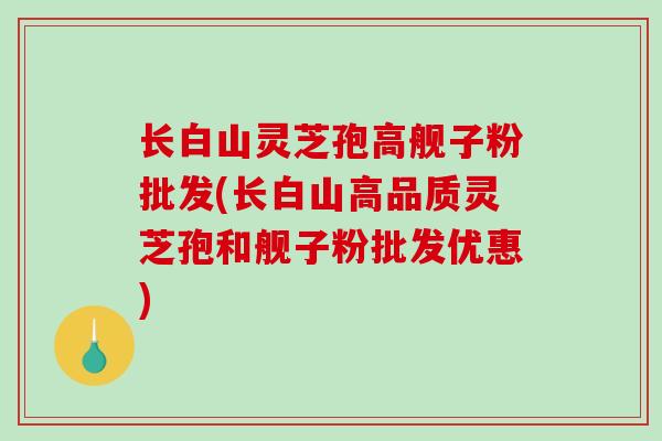 长白山灵芝孢高舰子粉批发(长白山高品质灵芝孢和舰子粉批发优惠)-第1张图片-破壁灵芝孢子粉研究指南