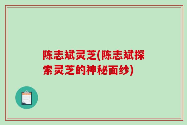 陈志斌灵芝(陈志斌探索灵芝的神秘面纱)-第1张图片-破壁灵芝孢子粉研究指南 陈志斌灵芝(陈志斌探索灵芝的神秘面纱)-第1张图片-破壁灵芝孢子粉研究指南