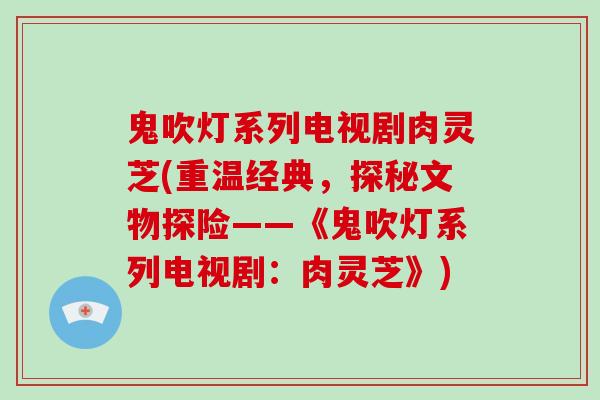 鬼吹灯系列电视剧肉灵芝(重温经典,探秘文物探险——《鬼吹灯系列电视剧:肉灵芝》)-第1张图片-破壁灵芝孢子粉研究指南 鬼吹灯系列电视剧肉灵芝(重温经典,探秘文物探险——《鬼吹灯系列电视剧:肉灵芝》)-第1张图片-破壁灵芝孢子粉研究指南