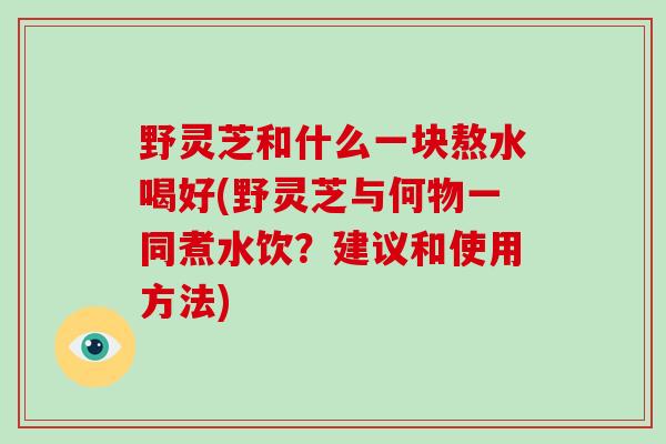 野灵芝和什么一块熬水喝好(野灵芝与何物一同煮水饮?建议和使用方法)-第1张图片-破壁灵芝孢子粉研究指南 野灵芝和什么一块熬水喝好(野灵芝与何物一同煮水饮?建议和使用方法)-第1张图片-破壁灵芝孢子粉研究指南