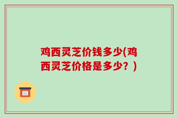 鸡西灵芝价钱多少(鸡西灵芝价格是多少？)-第1张图片-破壁灵芝孢子粉研究指南