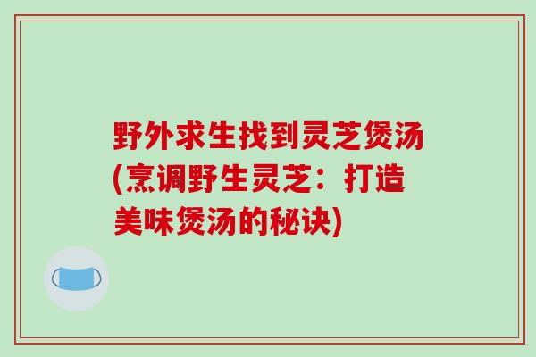 野外求生找到灵芝煲汤(烹调野生灵芝:打造美味煲汤的秘诀)-第1张图片-破壁灵芝孢子粉研究指南 野外求生找到灵芝煲汤(烹调野生灵芝:打造美味煲汤的秘诀)-第1张图片-破壁灵芝孢子粉研究指南