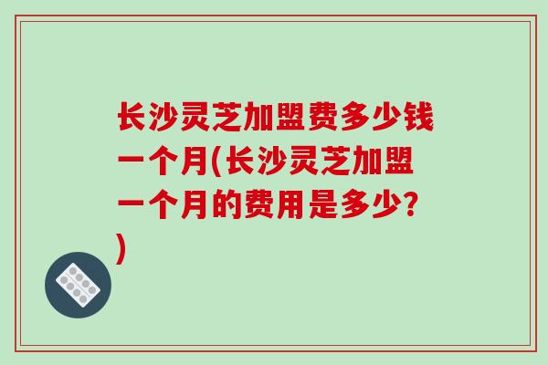 长沙灵芝加盟费多少钱一个月(长沙灵芝加盟一个月的费用是多少？)-第1张图片-破壁灵芝孢子粉研究指南