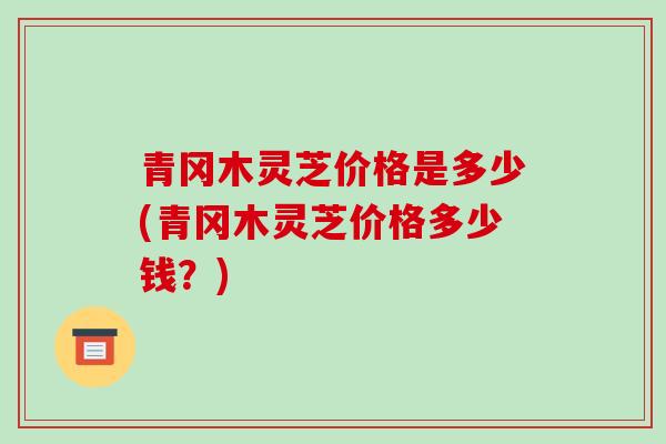 青冈木灵芝价格是多少(青冈木灵芝价格多少钱?)-第1张图片-破壁灵芝孢子粉研究指南 青冈木灵芝价格是多少(青冈木灵芝价格多少钱?)-第1张图片-破壁灵芝孢子粉研究指南