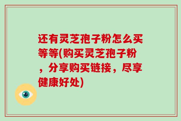 还有灵芝孢子粉怎么买等等(购买灵芝孢子粉,分享购买链接,尽享健康好处)-第1张图片-破壁灵芝孢子粉研究指南 还有灵芝孢子粉怎么买等等(购买灵芝孢子粉,分享购买链接,尽享健康好处)-第1张图片-破壁灵芝孢子粉研究指南