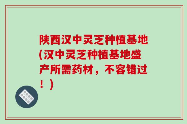 陕西汉中灵芝种植基地(汉中灵芝种植基地盛产所需药材,不容错过!)-第1张图片-破壁灵芝孢子粉研究指南 陕西汉中灵芝种植基地(汉中灵芝种植基地盛产所需药材,不容错过!)-第1张图片-破壁灵芝孢子粉研究指南