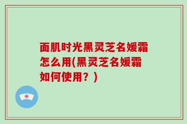 面肌时光黑灵芝名媛霜怎么用(黑灵芝名媛霜如何使用?)-第1张图片-破壁灵芝孢子粉研究指南 面肌时光黑灵芝名媛霜怎么用(黑灵芝名媛霜如何使用?)-第1张图片-破壁灵芝孢子粉研究指南