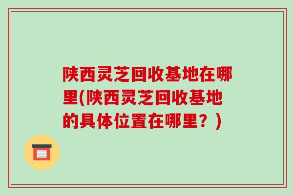 陕西灵芝回收基地在哪里(陕西灵芝回收基地的具体位置在哪里?)-第1张图片-破壁灵芝孢子粉研究指南 陕西灵芝回收基地在哪里(陕西灵芝回收基地的具体位置在哪里?)-第1张图片-破壁灵芝孢子粉研究指南