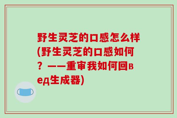 野生灵芝的口感怎么样(野生灵芝的口感如何?——重审我如何回вед生成器)-第1张图片-破壁灵芝孢子粉研究指南 野生灵芝的口感怎么样(野生灵芝的口感如何?——重审我如何回вед生成器)-第1张图片-破壁灵芝孢子粉研究指南