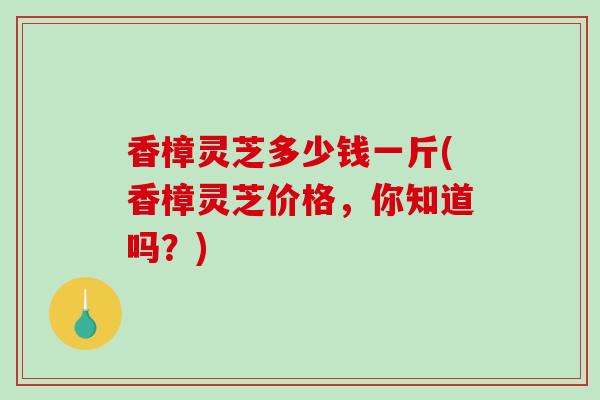 香樟灵芝多少钱一斤(香樟灵芝价格，你知道吗？)-第1张图片-破壁灵芝孢子粉研究指南