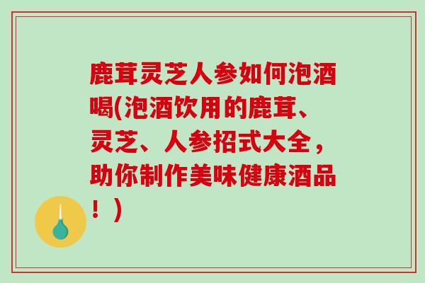 鹿茸灵芝人参如何泡酒喝(泡酒饮用的鹿茸、灵芝、人参招式大全,助你制作美味健康酒品!)-第1张图片-破壁灵芝孢子粉研究指南 鹿茸灵芝人参如何泡酒喝(泡酒饮用的鹿茸、灵芝、人参招式大全,助你制作美味健康酒品!)-第1张图片-破壁灵芝孢子粉研究指南