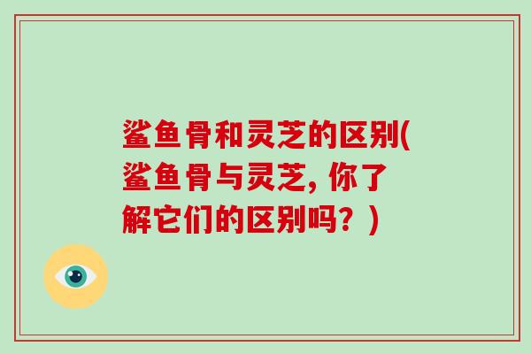 鲨鱼骨和灵芝的区别(鲨鱼骨与灵芝, 你了解它们的区别吗？)-第1张图片-破壁灵芝孢子粉研究指南
