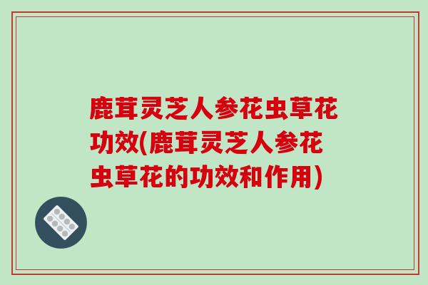 鹿茸灵芝人参花虫草花功效(鹿茸灵芝人参花虫草花的功效和作用)-第1张图片-破壁灵芝孢子粉研究指南 鹿茸灵芝人参花虫草花功效(鹿茸灵芝人参花虫草花的功效和作用)-第1张图片-破壁灵芝孢子粉研究指南