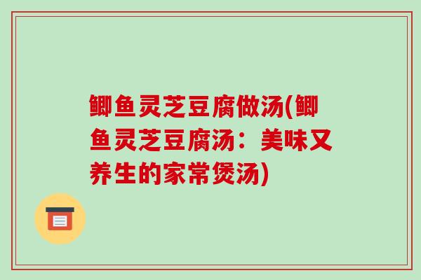 鲫鱼灵芝豆腐做汤(鲫鱼灵芝豆腐汤：美味又养生的家常煲汤)-第1张图片-破壁灵芝孢子粉研究指南