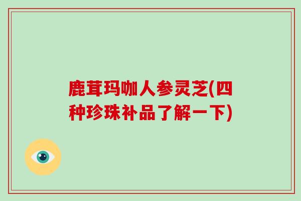 鹿茸玛咖人参灵芝(四种珍珠补品了解一下)-第1张图片-破壁灵芝孢子粉研究指南 鹿茸玛咖人参灵芝(四种珍珠补品了解一下)-第1张图片-破壁灵芝孢子粉研究指南