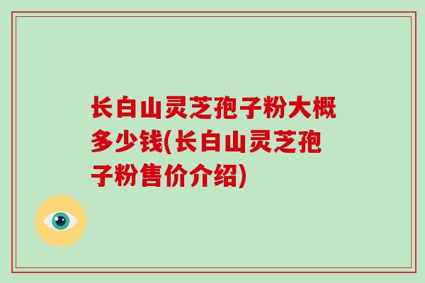 长白山灵芝孢子粉大概多少钱(长白山灵芝孢子粉售价介绍)-第1张图片-破壁灵芝孢子粉研究指南 长白山灵芝孢子粉大概多少钱(长白山灵芝孢子粉售价介绍)-第1张图片-破壁灵芝孢子粉研究指南
