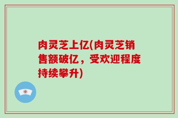 肉灵芝上亿(肉灵芝销售额破亿,受欢迎程度持续攀升)-第1张图片-破壁灵芝孢子粉研究指南 肉灵芝上亿(肉灵芝销售额破亿,受欢迎程度持续攀升)-第1张图片-破壁灵芝孢子粉研究指南