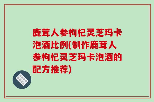鹿茸人参枸杞灵芝玛卡泡酒比例(制作鹿茸人参枸杞灵芝玛卡泡酒的配方推荐)-第1张图片-破壁灵芝孢子粉研究指南 鹿茸人参枸杞灵芝玛卡泡酒比例(制作鹿茸人参枸杞灵芝玛卡泡酒的配方推荐)-第1张图片-破壁灵芝孢子粉研究指南