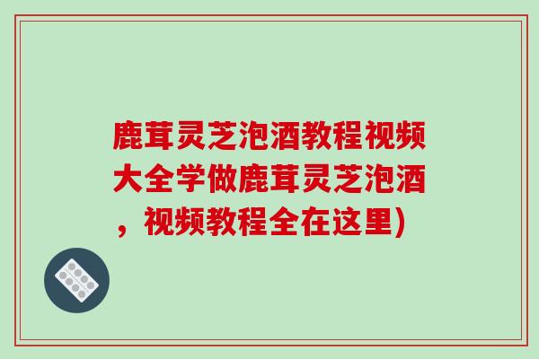 鹿茸灵芝泡酒教程视频大全学做鹿茸灵芝泡酒,视频教程全在这里)-第1张图片-破壁灵芝孢子粉研究指南 鹿茸灵芝泡酒教程视频大全学做鹿茸灵芝泡酒,视频教程全在这里)-第1张图片-破壁灵芝孢子粉研究指南