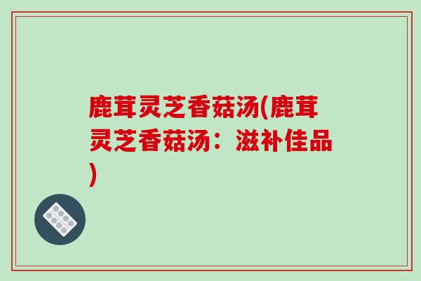 鹿茸灵芝香菇汤(鹿茸灵芝香菇汤:滋补佳品)-第1张图片-破壁灵芝孢子粉研究指南 鹿茸灵芝香菇汤(鹿茸灵芝香菇汤:滋补佳品)-第1张图片-破壁灵芝孢子粉研究指南
