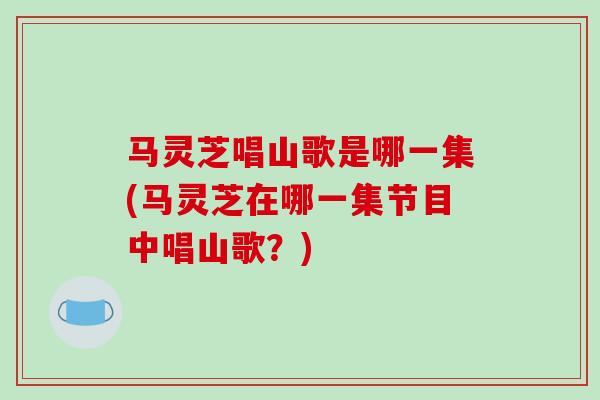 马灵芝唱山歌是哪一集(马灵芝在哪一集节目中唱山歌?)-第1张图片-破壁灵芝孢子粉研究指南 马灵芝唱山歌是哪一集(马灵芝在哪一集节目中唱山歌?)-第1张图片-破壁灵芝孢子粉研究指南