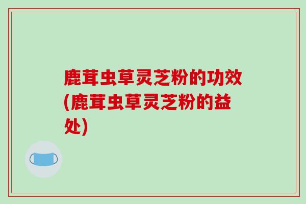 鹿茸虫草灵芝粉的功效(鹿茸虫草灵芝粉的益处)-第1张图片-破壁灵芝孢子粉研究指南 鹿茸虫草灵芝粉的功效(鹿茸虫草灵芝粉的益处)-第1张图片-破壁灵芝孢子粉研究指南