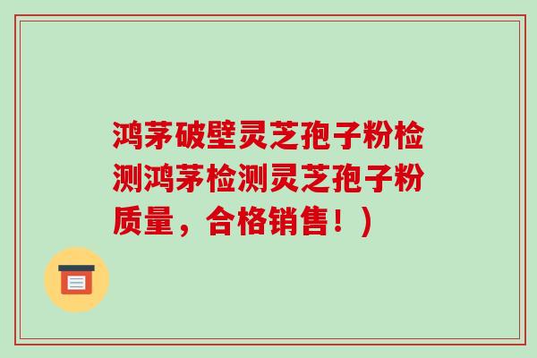 鸿茅破壁灵芝孢子粉检测鸿茅检测灵芝孢子粉质量，合格销售！)-第1张图片-破壁灵芝孢子粉研究指南
